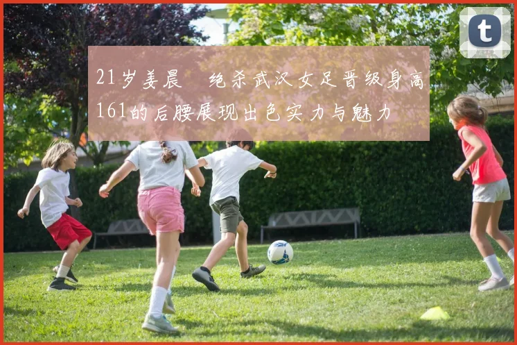 21岁姜晨璟绝杀武汉女足晋级身高161的后腰展现出色实力与魅力