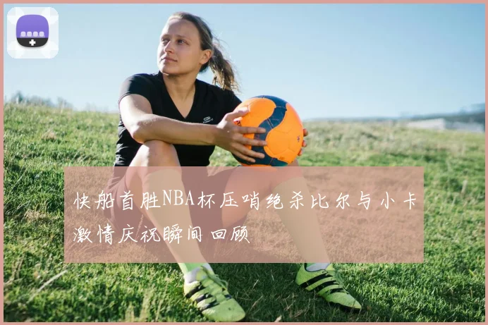 快船首胜NBA杯压哨绝杀比尔与小卡激情庆祝瞬间回顾