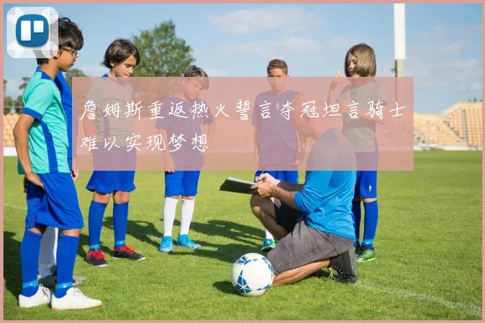 詹姆斯重返热火誓言夺冠坦言骑士难以实现梦想
