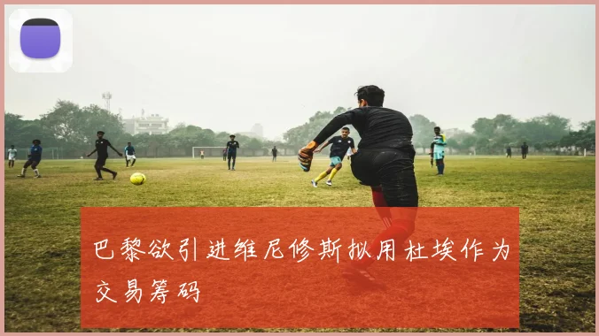 巴黎欲引进维尼修斯拟用杜埃作为交易筹码