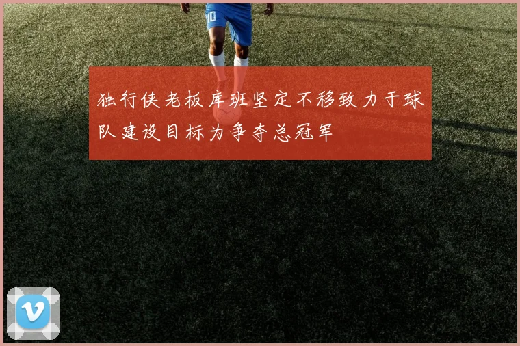 独行侠老板库班坚定不移致力于球队建设目标为争夺总冠军