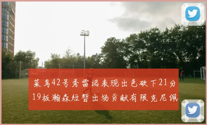 菜鸟42号秀雷诺表现出色砍下21分19板瀚森短暂出场贡献有限克尼佩尔三分球火力全开
