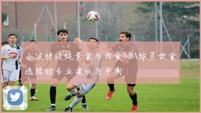 小波特谈纯素食与肉食NBA球员饮食选择的专业建议与平衡