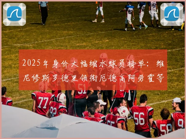 2025年身价大幅缩水球员榜单：维尼修斯罗德里领衔厄德高阿劳霍等人上榜