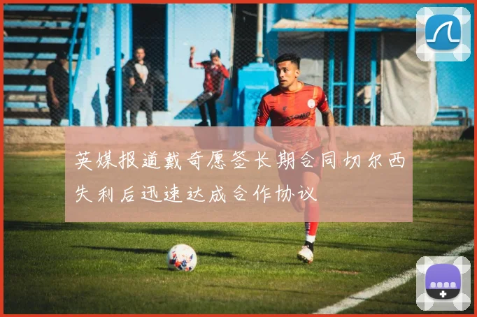 英媒报道戴奇愿签长期合同切尔西失利后迅速达成合作协议
