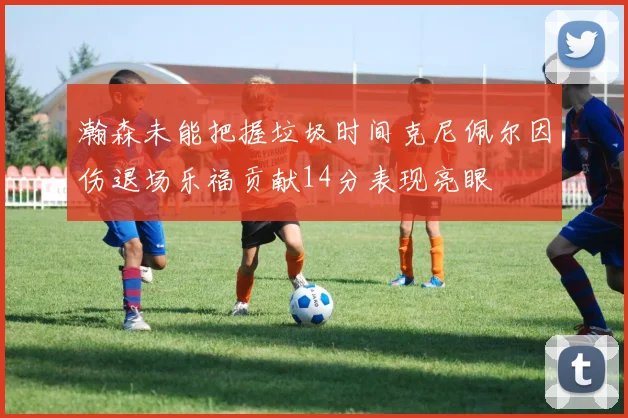 瀚森未能把握垃圾时间克尼佩尔因伤退场乐福贡献14分表现亮眼