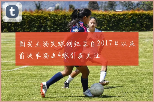 国安主场失球创纪录自2017年以来首次单场丢4球引发关注