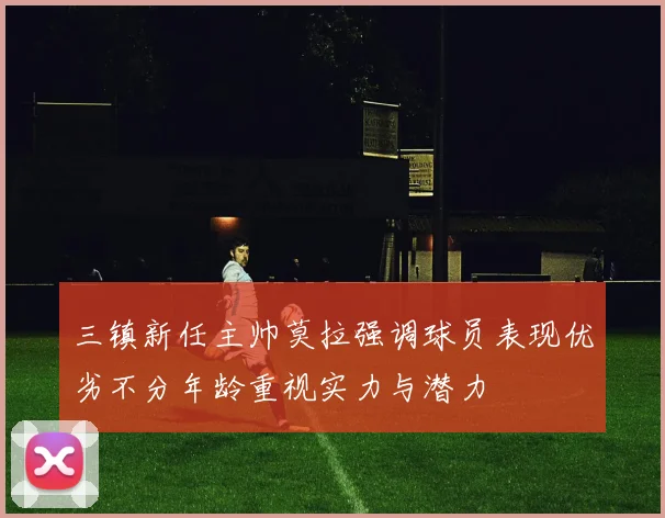 三镇新任主帅莫拉强调球员表现优劣不分年龄重视实力与潜力