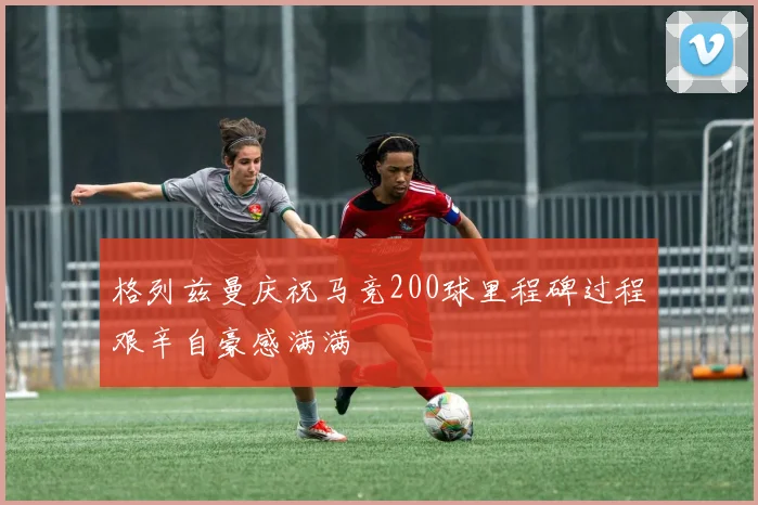 格列兹曼庆祝马竞200球里程碑过程艰辛自豪感满满