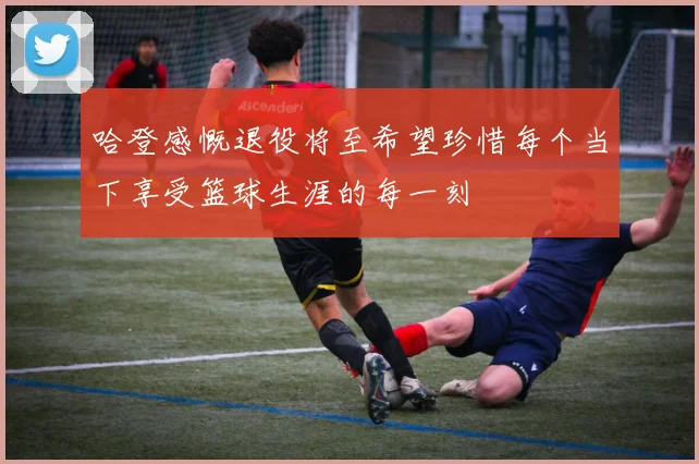 哈登感慨退役将至希望珍惜每个当下享受篮球生涯的每一刻