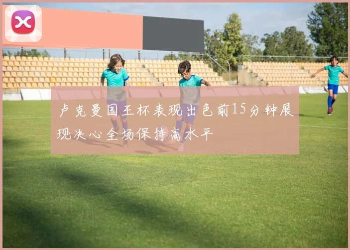 卢克曼国王杯表现出色前15分钟展现决心全场保持高水平