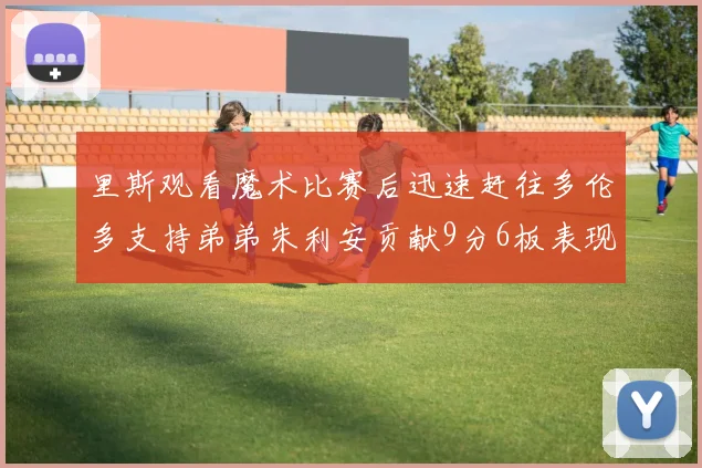 里斯观看魔术比赛后迅速赶往多伦多支持弟弟朱利安贡献9分6板表现出色