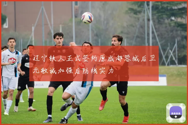 辽宁铁人正式签约原成都蓉城后卫元敏诚加强后防线实力