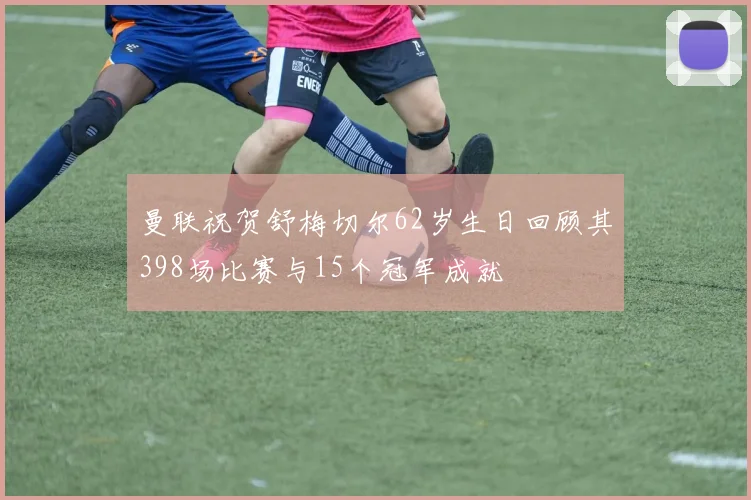 曼联祝贺舒梅切尔62岁生日回顾其398场比赛与15个冠军成就