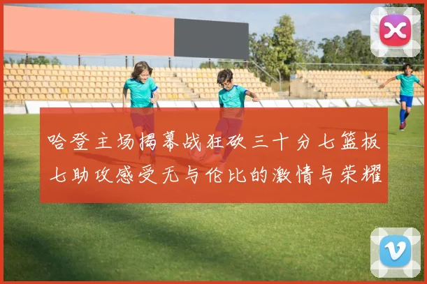 哈登主场揭幕战狂砍三十分七篮板七助攻感受无与伦比的激情与荣耀