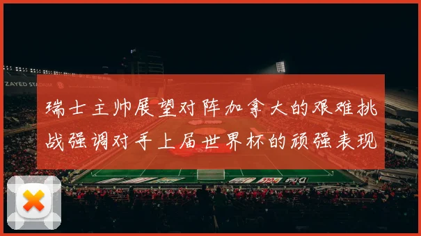 瑞士主帅展望对阵加拿大的艰难挑战强调对手上届世界杯的顽强表现