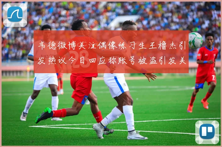 韦德微博关注偶像练习生王橹杰引发热议今日回应称账号被盗引发关注