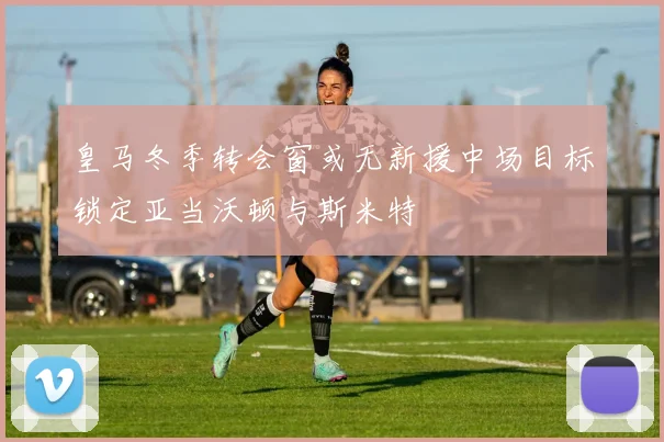 皇马冬季转会窗或无新援中场目标锁定亚当沃顿与斯米特