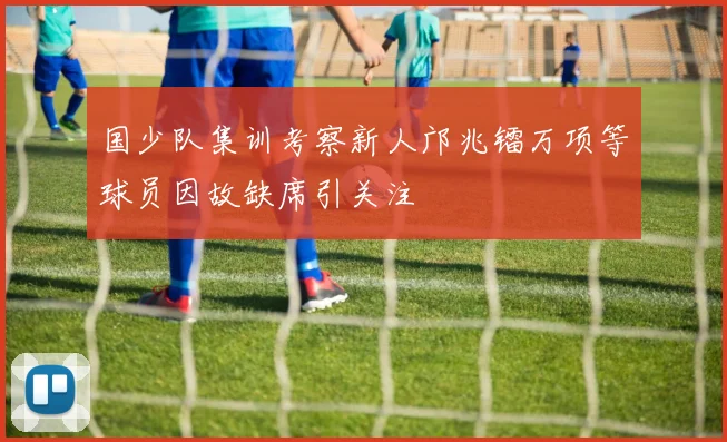 国少队集训考察新人邝兆镭万项等球员因故缺席引关注