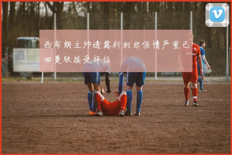西布朗主帅透露科利尔伤情严重已回曼联接受评估