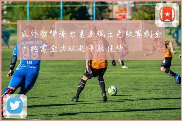 瓜帅称赞谢尔基表现出色联赛剩余十轮需全力以赴争取佳绩