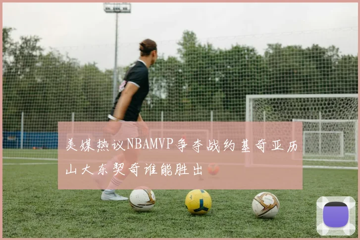 美媒热议NBAMVP争夺战约基奇亚历山大东契奇谁能胜出