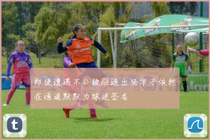 即使遭遇不公被驱逐出场华子依然在通道默默为球迷签名