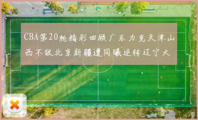 CBA第20轮精彩回顾广东力克天津山西不敌北京新疆遭同曦逆转辽宁大胜四川