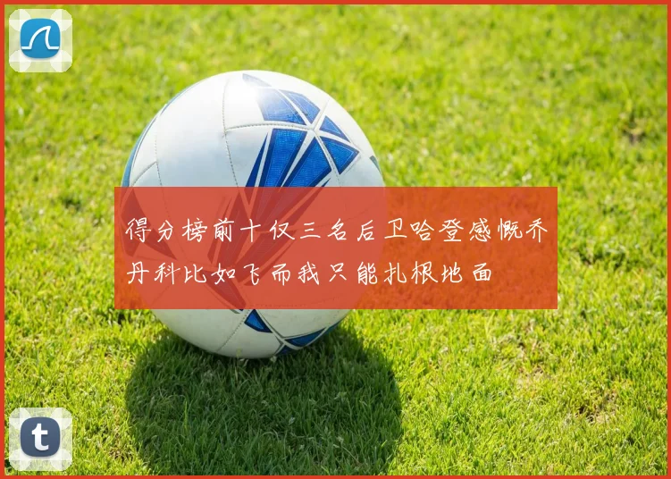得分榜前十仅三名后卫哈登感慨乔丹科比如飞而我只能扎根地面