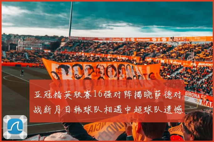 亚冠精英联赛16强对阵揭晓萨德对战新月日韩球队相遇中超球队遗憾出局
