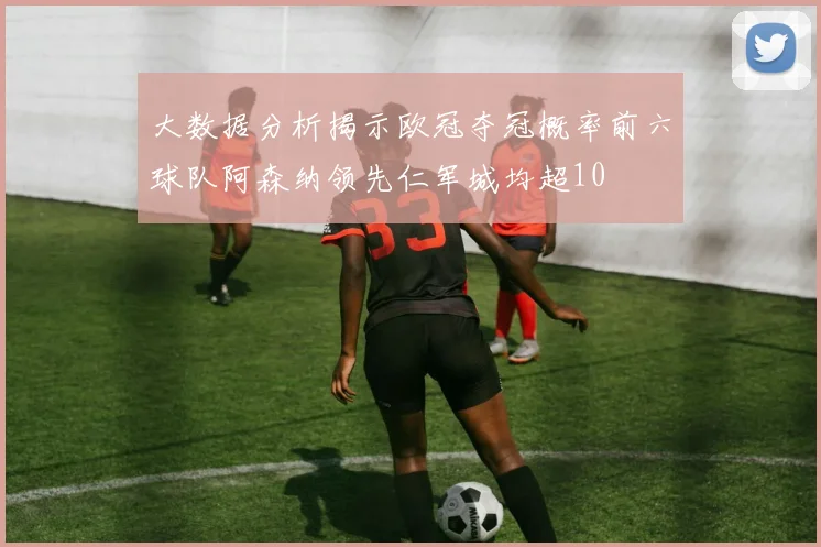 大数据分析揭示欧冠夺冠概率前六球队阿森纳领先仁军城均超10