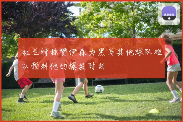 杜兰特称赞伊森为黑马其他球队难以预料他的爆发时刻