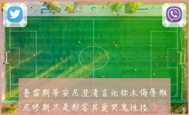 普雷斯蒂安尼澄清言论称未侮辱维尼修斯只是形容其爱哭鬼性格