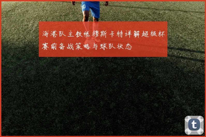 海港队主教练穆斯卡特详解超级杯赛前备战策略与球队状态