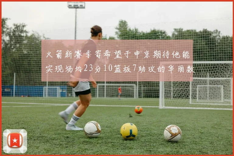 火箭新赛季寄希望于申京期待他能实现场均23分10篮板7助攻的华丽数据