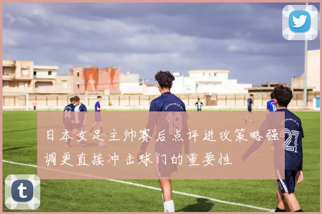 日本女足主帅赛后点评进攻策略强调更直接冲击球门的重要性