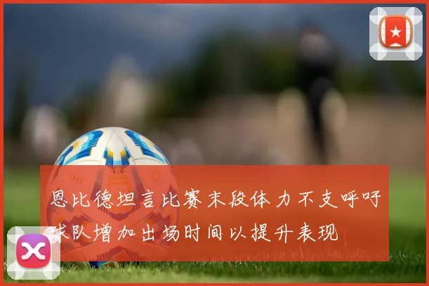 恩比德坦言比赛末段体力不支呼吁球队增加出场时间以提升表现