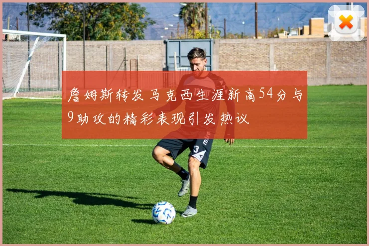 詹姆斯转发马克西生涯新高54分与9助攻的精彩表现引发热议