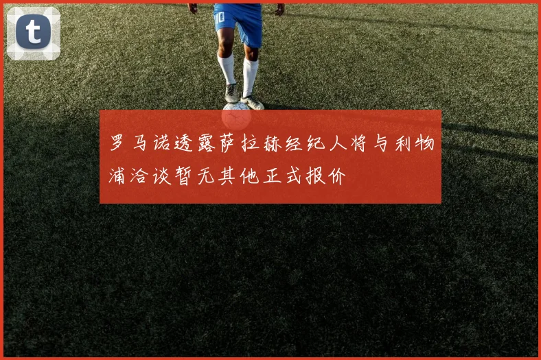 罗马诺透露萨拉赫经纪人将与利物浦洽谈暂无其他正式报价