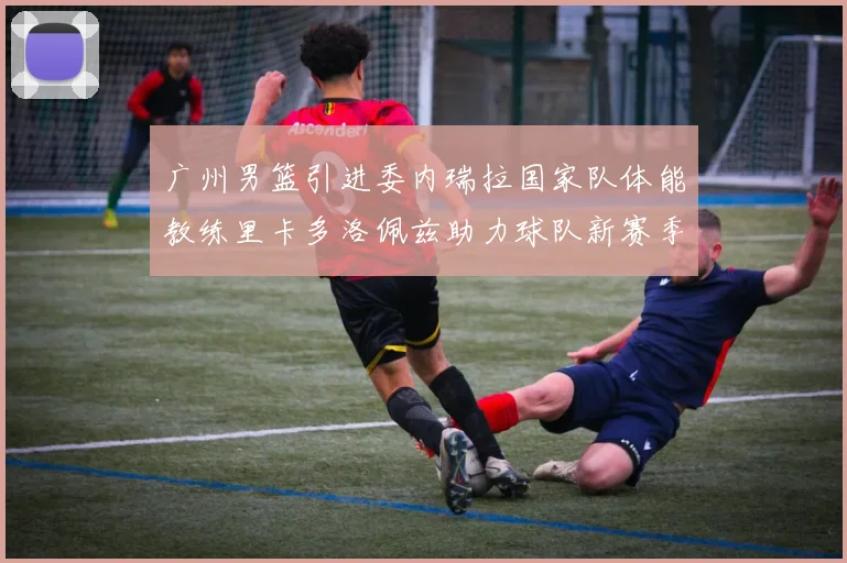 广州男篮引进委内瑞拉国家队体能教练里卡多洛佩兹助力球队新赛季